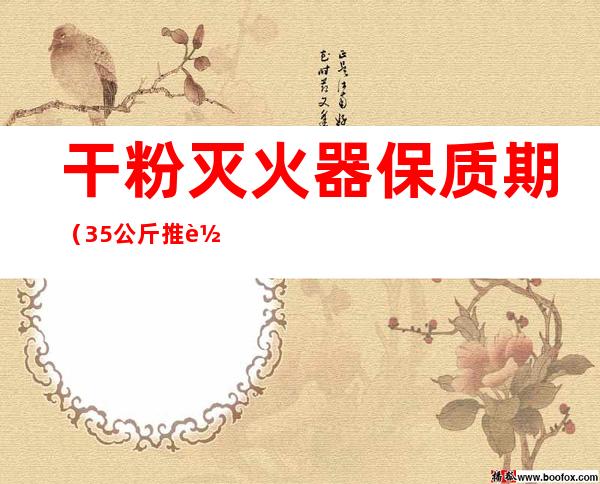 干粉灭火器保质期(35公斤推车干粉灭火器保质期)