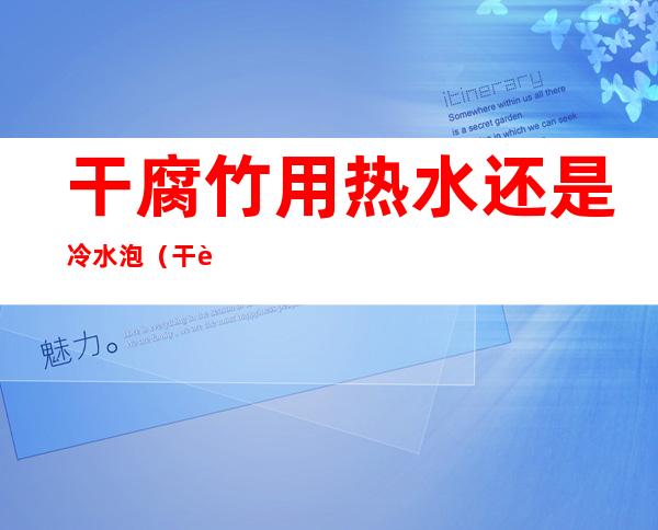 干腐竹用热水还是冷水泡(干腐竹用冷水泡还是热水泡好一点)