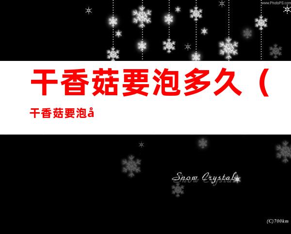 干香菇要泡多久(干香菇要泡多久才能煲鸡汤)