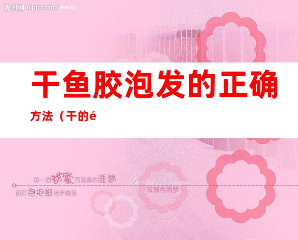 干鱼胶泡发的正确方法(干的鱼胶怎么泡发)