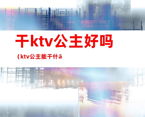 干ktv公主好吗(ktv公主能干什么)
