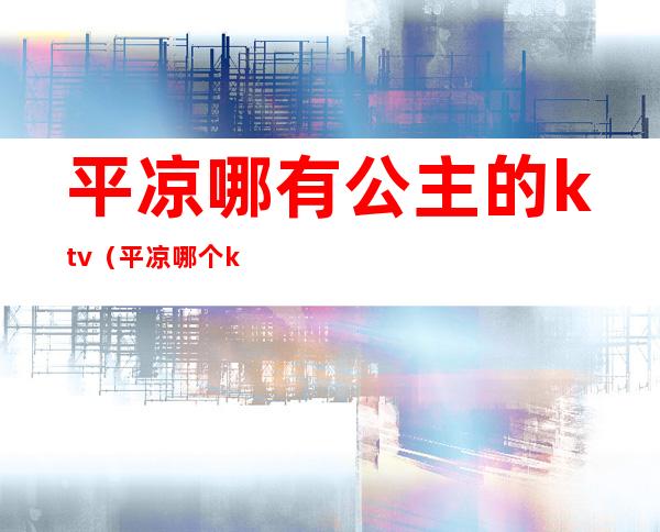平凉哪有公主的ktv（平凉哪个ktv有公主）