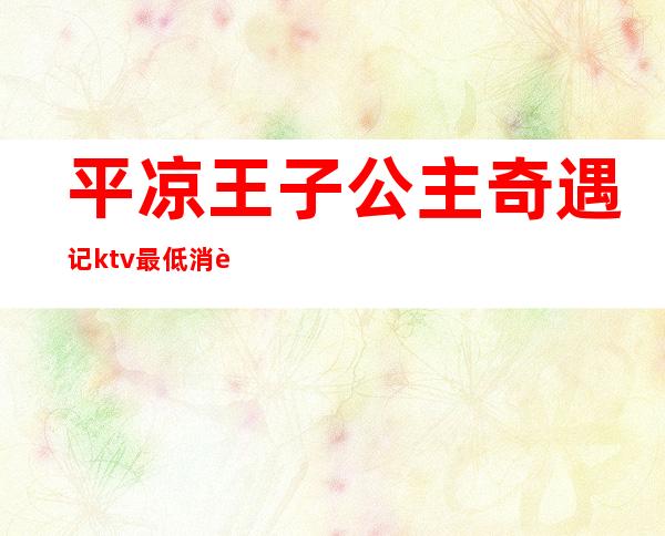 平凉王子公主奇遇记ktv最低消费(平凉王子公主奇遇记电话)