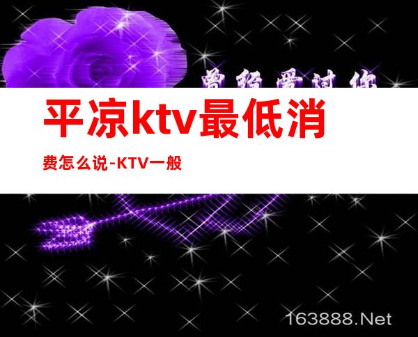 平凉ktv最低消费怎么说-KTV一般消费多少?