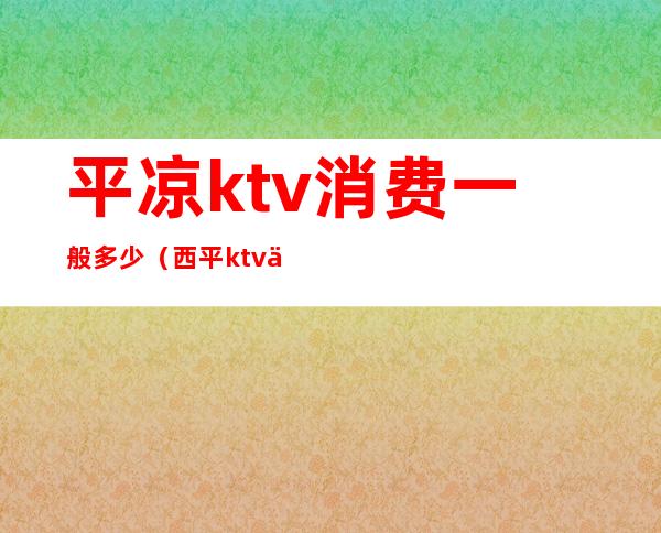 平凉ktv消费一般多少(西平ktv价格)