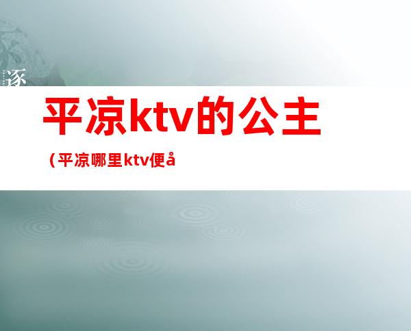 平凉ktv的公主(平凉哪里ktv便宜)