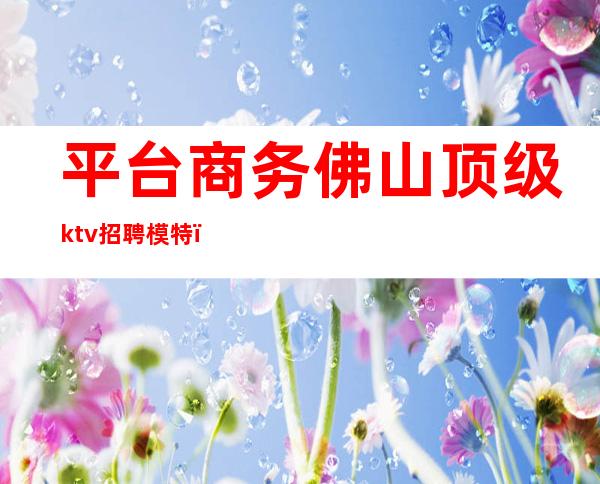 平台商务佛山顶级ktv招聘模特(广州高端ktv招聘模特)