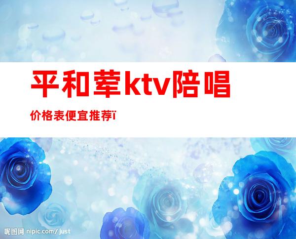 平和荤ktv陪唱价格表便宜推荐(大同ktv陪唱哪的最便宜)