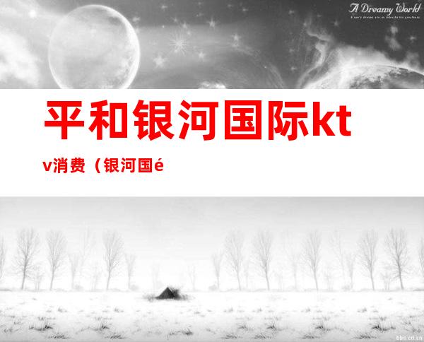 平和银河国际ktv消费(银河国际公馆ktv怎么样)