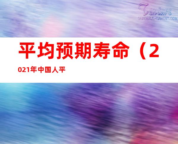 平均预期寿命(2021年中国人平均预期寿命)