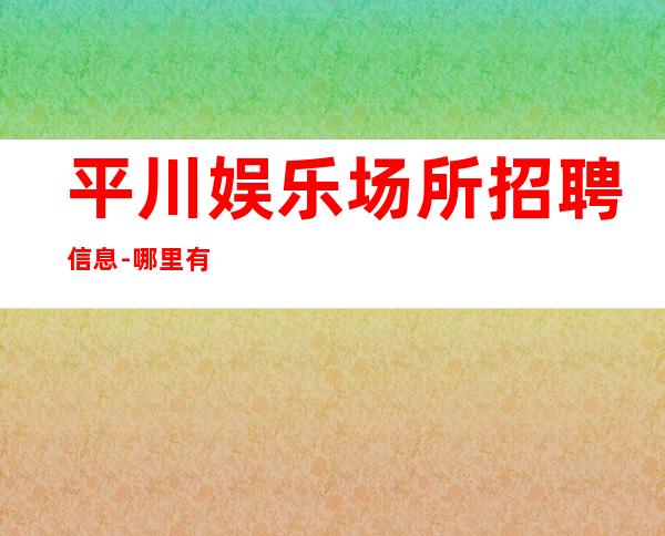 平川娱乐场所招聘信息-哪里有12场-不用带上班