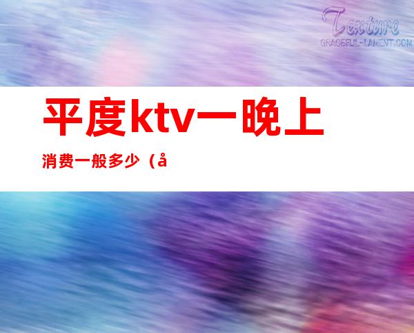 平度ktv一晚上消费一般多少（平度ktv开门了吗）