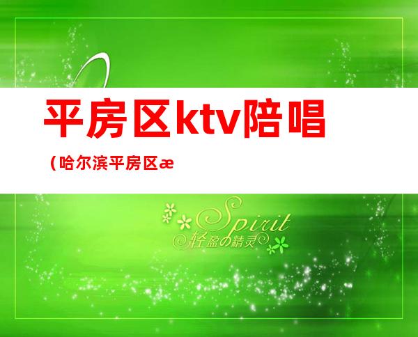 平房区ktv陪唱(哈尔滨平房区歌厅有陪唱的)