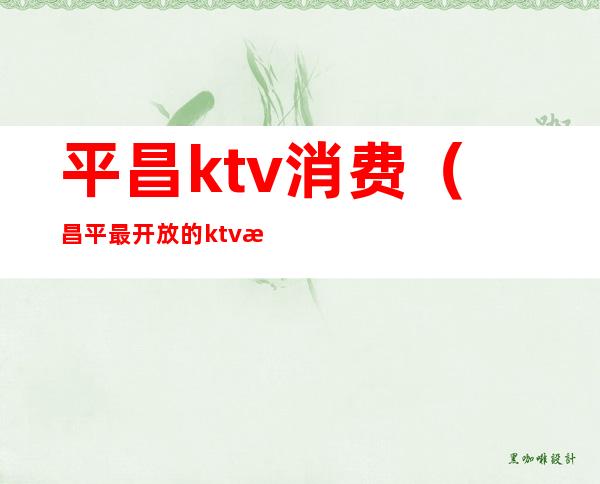 平昌ktv消费(昌平最开放的ktv是哪家)