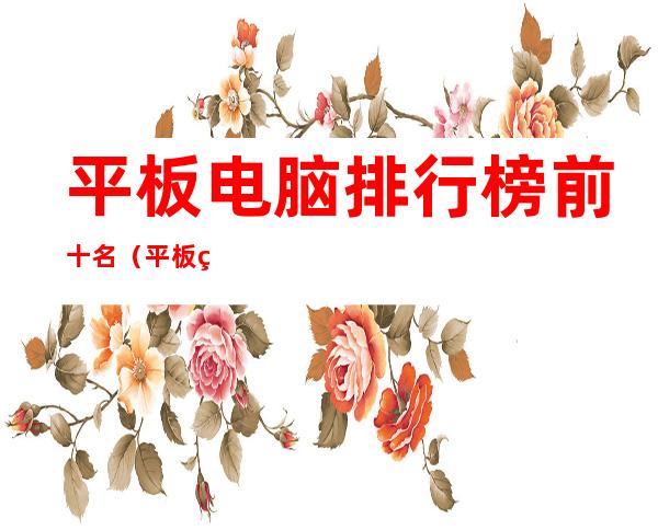 平板电脑排行榜前十名（平板电脑排行榜前十名2020）