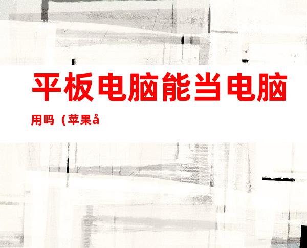 平板电脑能当电脑用吗(苹果平板电脑能当电脑用吗)