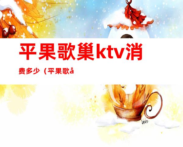 平果歌巢ktv消费多少（平果歌巢ktv价格表）