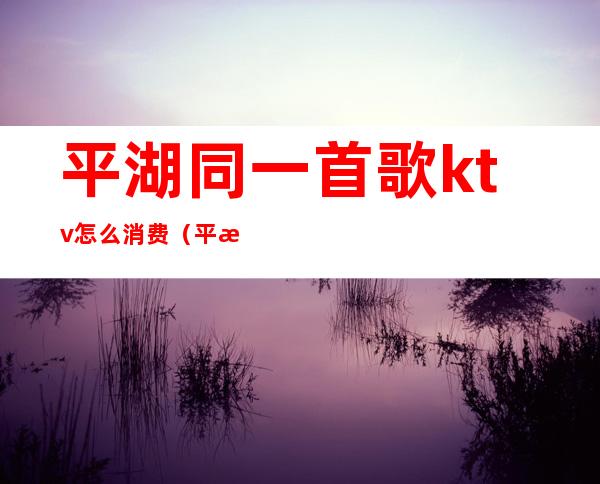 平湖同一首歌ktv怎么消费(平湖花都ktv)
