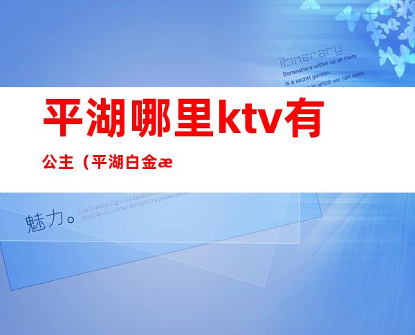 平湖哪里ktv有公主(平湖白金汉爵ktv公主怎么玩)