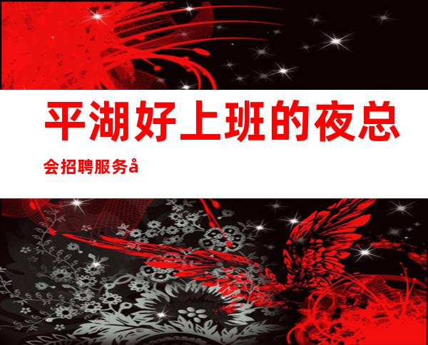 平湖好上班的夜总会招聘服务员,待遇就是好,你还在找夜总会吗