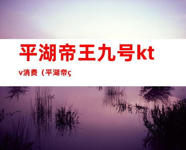 平湖帝王九号ktv消费(平湖帝王九号ktv消费高吗)