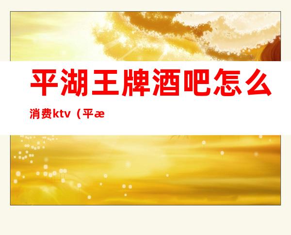 平湖王牌酒吧怎么消费ktv(平湖最好酒吧是哪里)