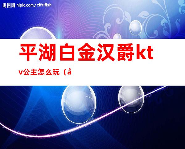平湖白金汉爵ktv公主怎么玩(平湖白金汉爵大酒店棋牌电话)