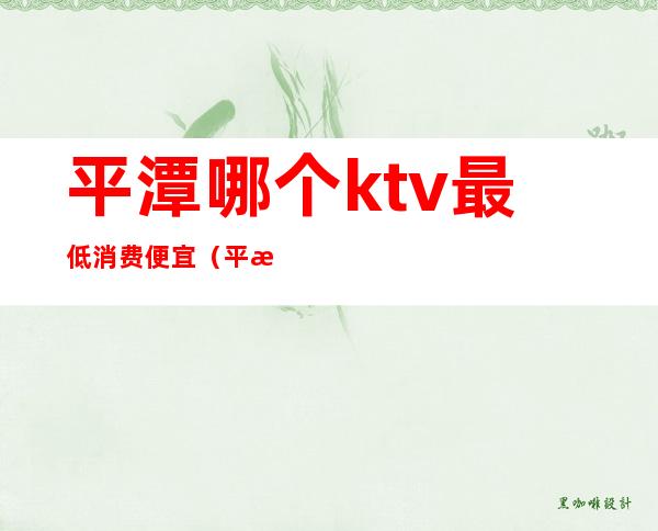 平潭哪个ktv最低消费便宜(平潭ktv招聘最新信息)
