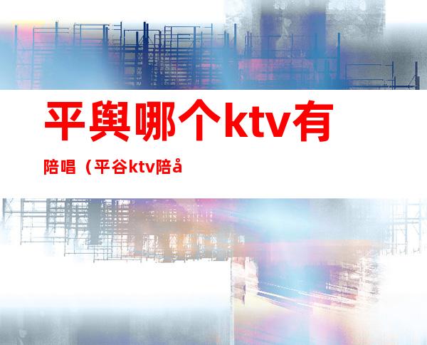 平舆哪个ktv有陪唱(平谷ktv陪唱多少钱)