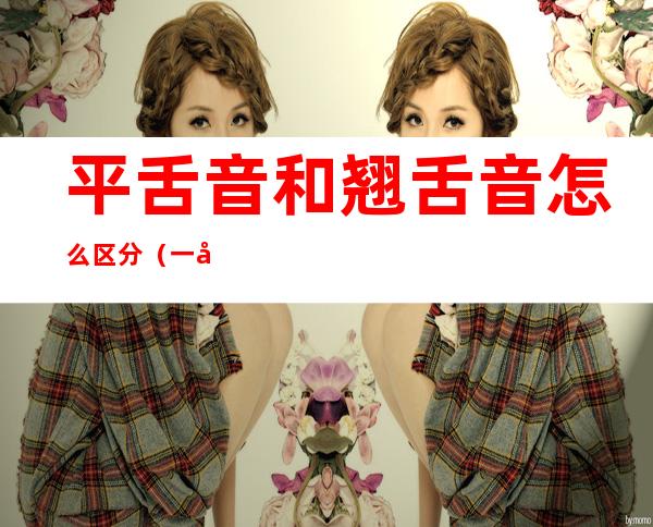 平舌音和翘舌音怎么区分（一年级平舌音和翘舌音怎么区分）