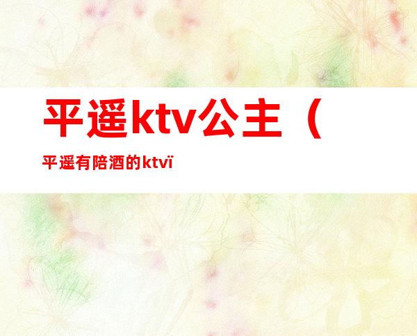 平遥ktv公主(平遥有陪酒的ktv)