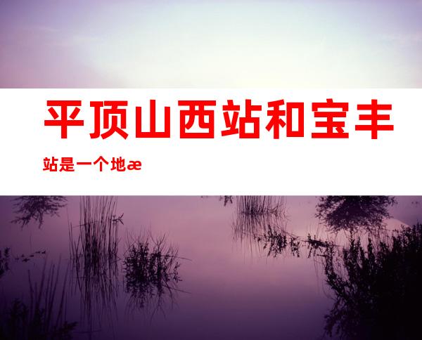平顶山西站和宝丰站是一个地方吗(平顶山西站是不是宝丰站)