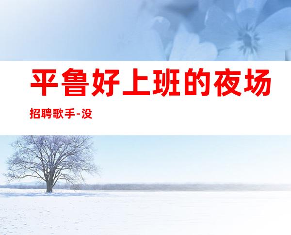 平鲁好上班的夜场招聘歌手-没有押金的场所-2023马上年底了