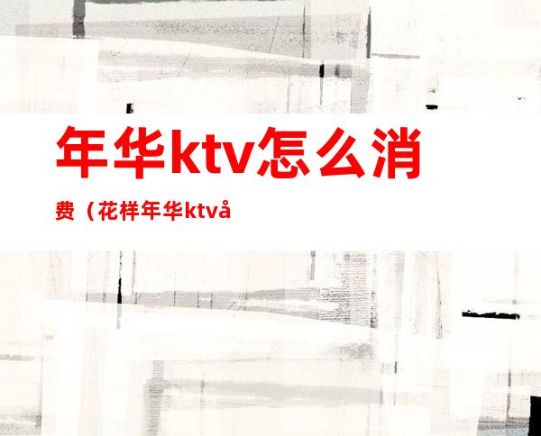 年华ktv怎么消费(花样年华ktv多少钱)