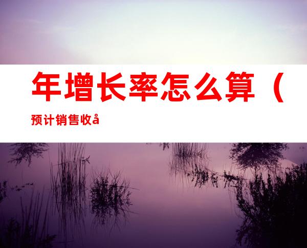 年增长率怎么算(预计销售收入年增长率怎么算)
