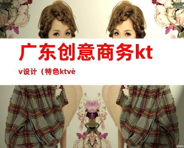 广东创意商务ktv设计(特色ktv设计)