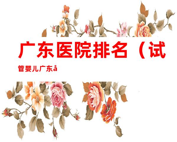 广东医院排名(试管婴儿广东医院排名)