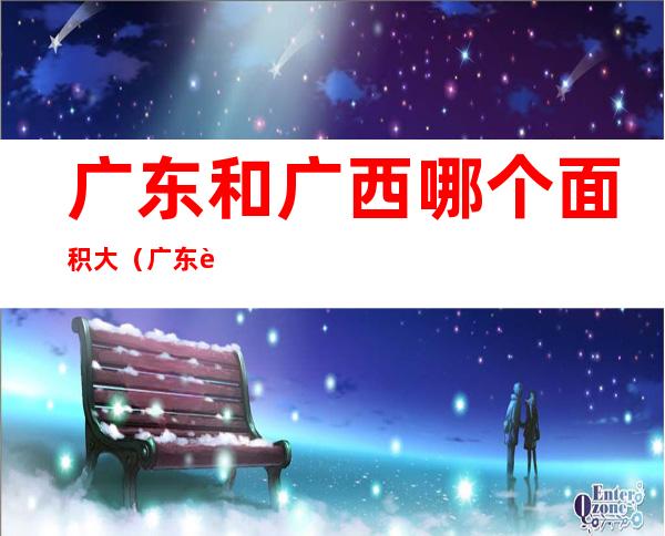 广东和广西哪个面积大(广东跟广西哪个面积大)