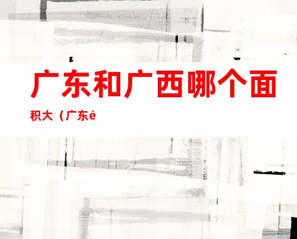 广东和广西哪个面积大(广东面积大还是广西面积大)