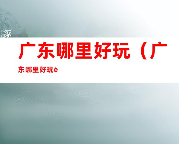 广东哪里好玩(广东哪里好玩自驾游)