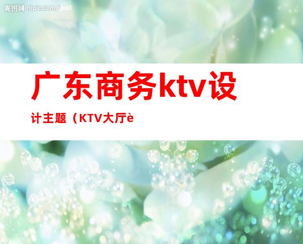 广东商务ktv设计主题(KTV大厅设计)