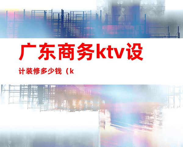 广东商务ktv设计装修多少钱（ktv设计装修价格）