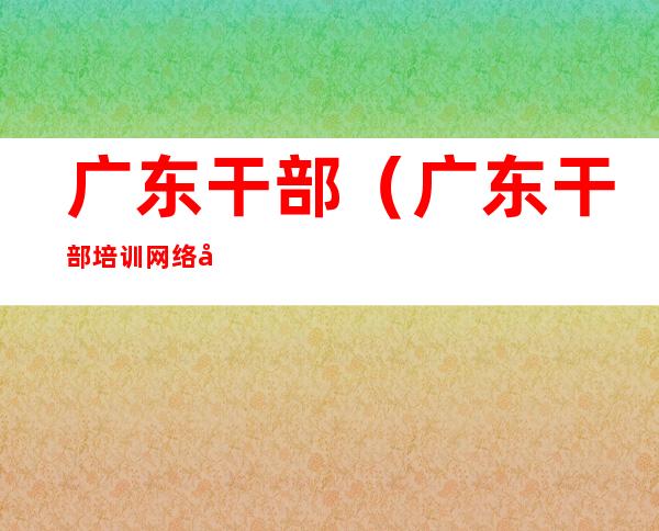 广东干部(广东干部培训网络学院登录)