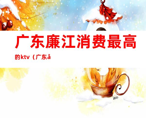 广东廉江消费最高的ktv(广东廉江经济)