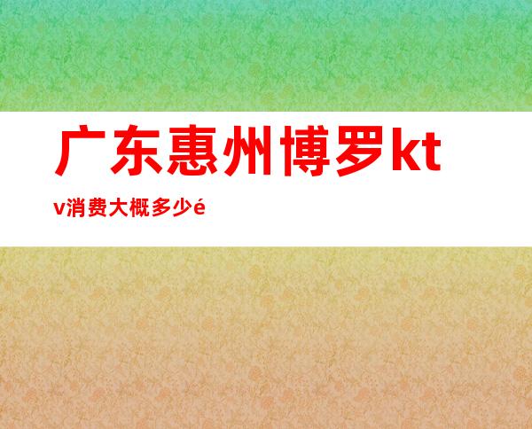 广东惠州博罗ktv消费大概多少钱(博罗ktv有哪些)