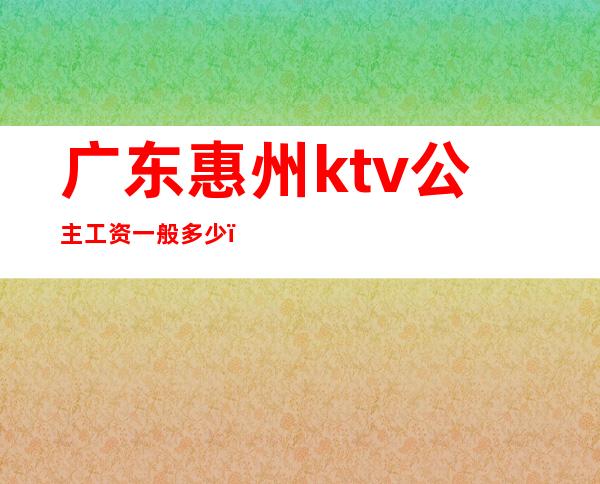 广东惠州ktv公主工资一般多少(ktv公主月入多少)