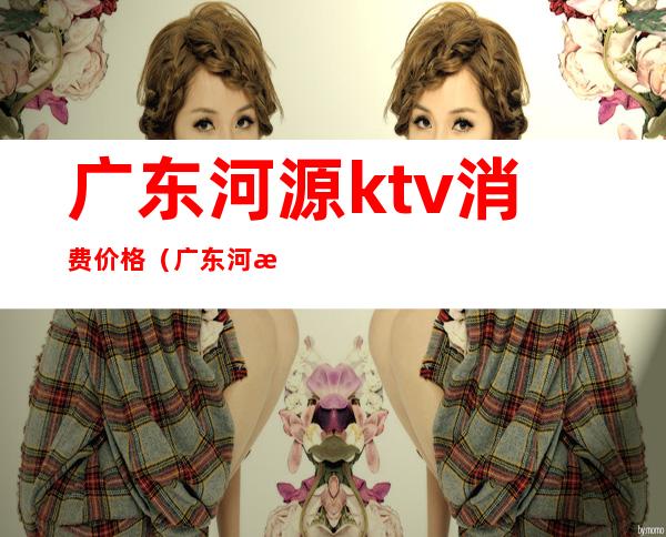 广东河源ktv消费价格(广东河源KTV)