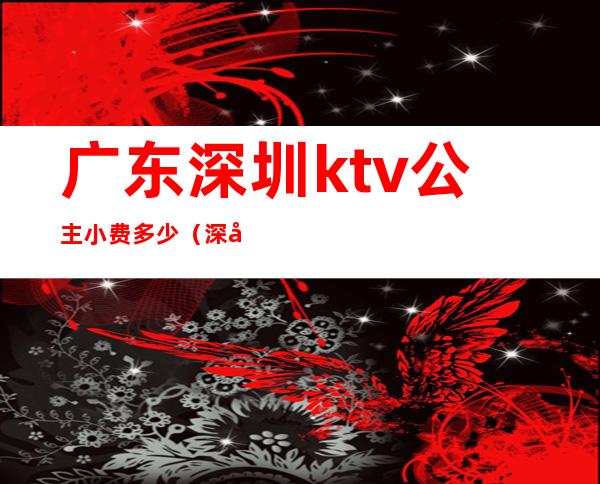 广东深圳ktv公主小费多少(深圳ktv点公主多少钱)