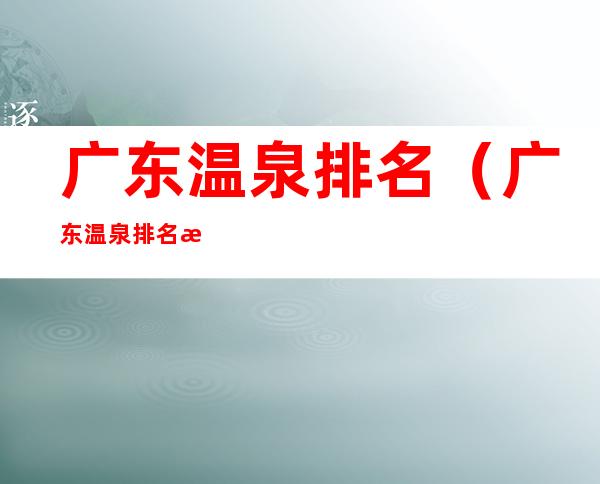 广东温泉排名(广东温泉排名攻略)