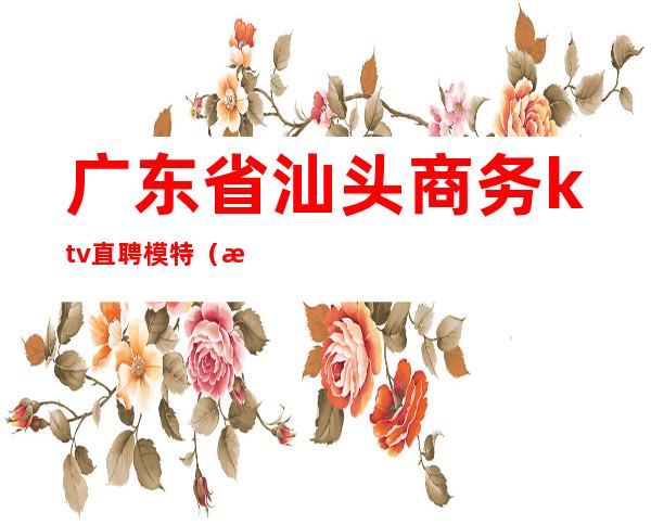 广东省汕头商务ktv直聘模特(汕头夜总会男模招聘)